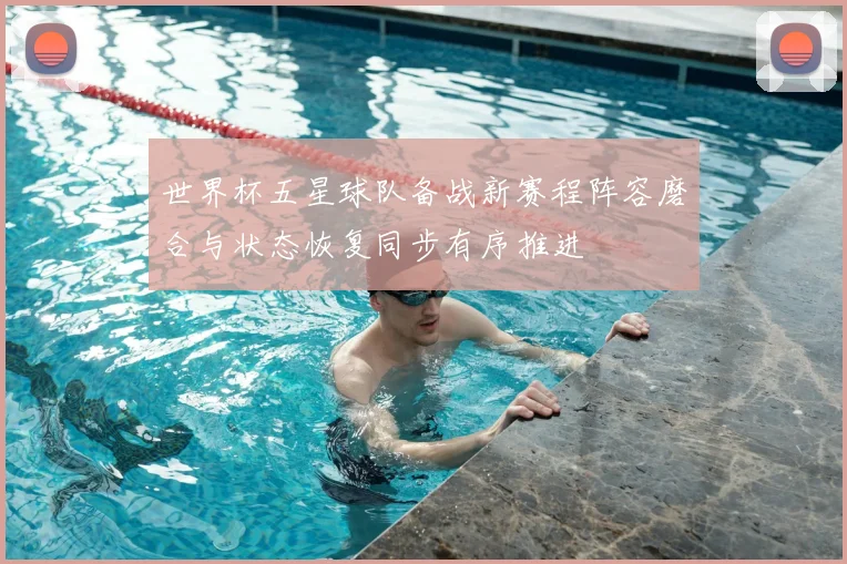 世界杯五星球队备战新赛程阵容磨合与状态恢复同步有序推进