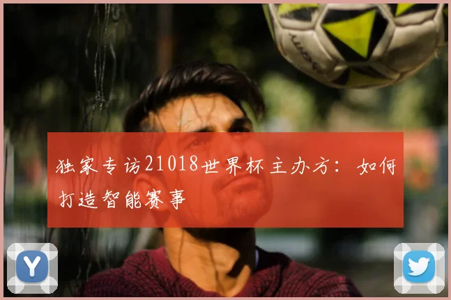 独家专访21018世界杯主办方：如何打造智能赛事