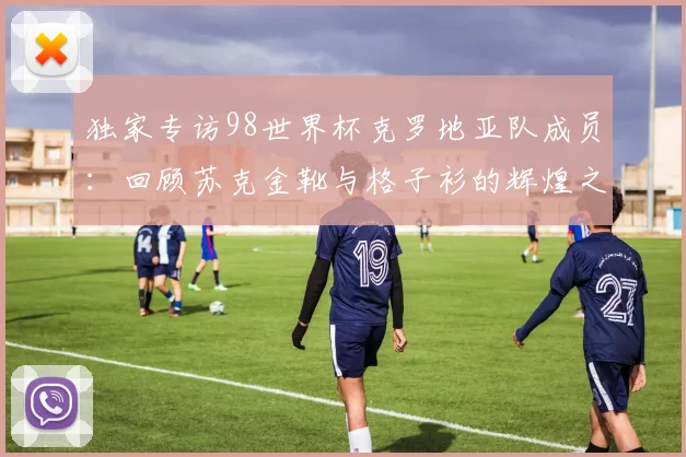 独家专访98世界杯克罗地亚队成员：回顾苏克金靴与格子衫的辉煌之路